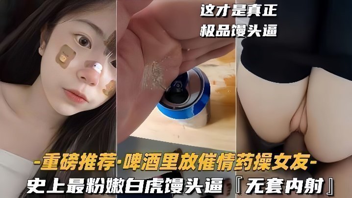 【重磅推荐啤酒里放催情药操女友】史上最粉嫩白虎馒头逼，无套内射【男人女人视频】