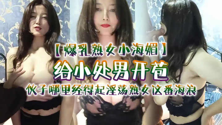 【爆乳熟女小海媚】给小处男开苞‘快过来摸我我要教他怎么摸女人调教女人’，小伙子哪里经得起淫荡熟女这番海浪，操爽了【唐人街美国宜春院】